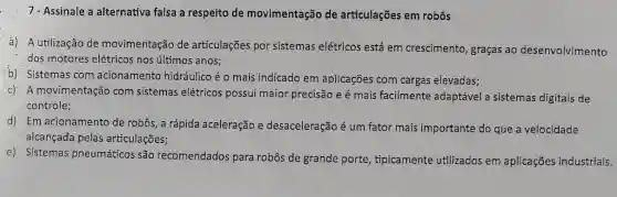 7 - Assinale a alternativa falsa a respeito de movimentação de articulações em robôs
a) A utilização de movimentação de articulações por sistemas elétricos está em crescimento, graças ao desenvolvimento
dos motores elétricos nos últimos anos;
b) Sistemas com acionamento hidráulico éo mais indicado em aplicações com cargas elevadas;
c) A movimentação com sistemas elétricos possui maior precisãc e é mais facilmente adaptável a sistemas digitais de
controle;
d) Em acionamento de robôs, a rápida aceleração e desaceleração é um fator mais importante do que a velocidade
alcançada pelas articulações;
e) Sistemas pneumáticos são recomendados para robôs de grande porte tipicamente utilizados em aplicações industriais.