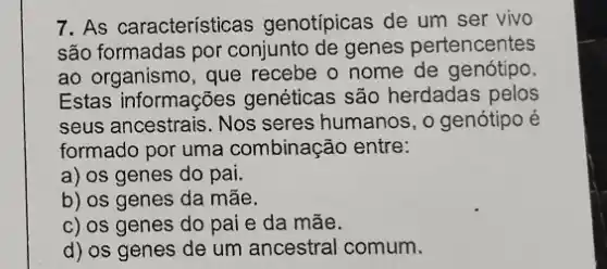 7. As características genotípicas de um ser vivo
são formadas por conjunto de genes pertencentes
ao organismo, que recebe o nome de genótipo.
Estas informações genéticas são herdadas pelos
seus ancestrais. Nos seres humanos, o genótipo é
formado por uma combinação entre:
a) os genes do pai.
b) os genes da mãe.
c) os genes do pai e da mãe.
d) os genes de um ancestral comum.