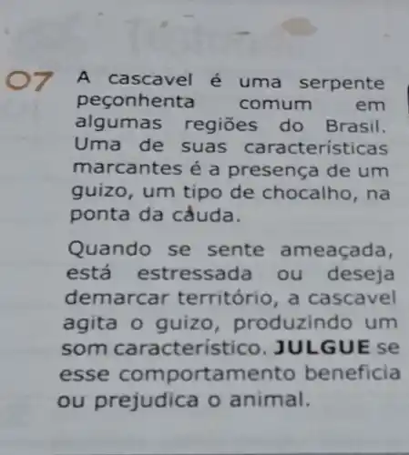 7 A cascavel é uma serpente
peconhenta	comum	em
algumas regiōes do Brasil.
Uma de suas características
marcantes é a presença de um
guizo, um tipo de chocalho , na
ponta da cẳuda.
Quando se sente ameaçada,
está estressada ou deseja
demarcar território, a cascavel
agita o guizo , produzindo um
som caracteristicc JULGUE se
esse comportamento beneficia
ou prejudica o animal.