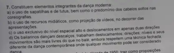 7. Constituem elementos integrantes da dança moderna:
a) o uso de sapatilhas e de tutus, bem como o predomínio dos cabelos soltos nas
coreografias.
b) o uso de recursos midiáticos , como projeção de videos, no decorrer das
apresentaçōes.
c) o uso exclusivo do nivel espacial alto e deslocamentos em apenas duas direções.
d) Os bailarinos dançam descalços, trabalham deslocamentos; direções : niveis e seus
movimentos são mais livres do que no balé, embora respeitem uma técnica fechada
diferente da dança contemporânea onde qualquer movimento pode ser considerado
danca.