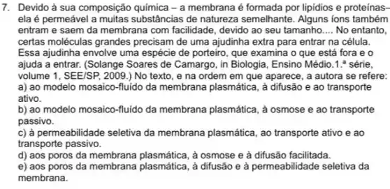 7. Devido ả sua composição quimica - a membrana é formada por lipidios e proteínas-
ela é permeável a muitas substâncias de natureza semelhante. Alguns ions também
entram e saem da membrana com facilidade devido ao seu tamanho __ No entanto,
certas moléculas grandes precisam de uma ajudinha extra para entrar na célula.
Essa ajudinha envolve uma espécie de porteiro, que examina o que está fora e o
ajuda a entrar. (Solange Soares de Camargo, in Biologia, Ensino Médio.1.série.
volume 1, SEE/SP, 2009 ) No texto, e na ordem em que aparece, a autora se refere:
a) ao modelo mosaico-fluid da membrana plasmática, a difusão e ao transporte
ativo.
b) ao modelo mosaico-fluido da membrana plasmática, à osmose e ao transporte
passivo.
c) à permeabilidade seletiva da membrana plasmática, ao transporte ativo e ao
transporte passivo.
d) aos poros da membrana plasmática, à osmose e à difusão facilitada.
e) aos poros da membrana plasmática, à difusão e à permeabilidade seletiva da
membrana.