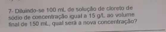 7- Diluindo-se 100 mL de solução de cloreto de
sódio de concentração igual a 15g/L ao volume
final de 150 mL , qual será a nova concentração?