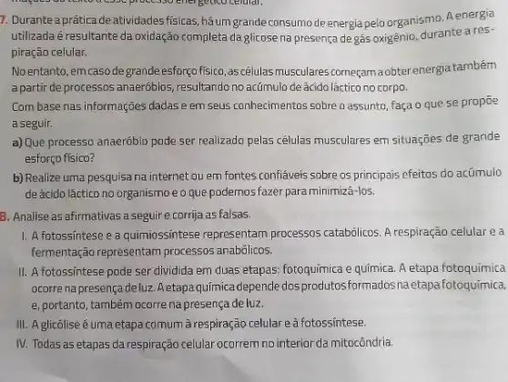 7. Durante a práticade atividades fisicas, hâumgrande consumode energia pelo organismo Aenergia
utilizada é resultante da oxidação completa da glicose na presença de gás oxigênio, durante a res-
piração celular.
No entanto, emcaso de grandeesforço fisico, ascélulas musculares corneçamaobter energiatambém
a partir de processos anaeróbios, resultando no actimulo de ácido láctico no corpo.
Com base nas informações dadas e em seus conhecimentos sobre o assunto, faça o que se propoe
a seguir.
a) Que processo anaeróbio pode ser realizado pelas células musculares em situações de grande
esforço fisico?
b) Realize uma pesquisa na internet ou em fontes confiáveis sobre os principais efeitos do acúmulo
de ácido láctico no organismo e o que podemos fazer para minimizá-los.
8. Analise as afirmativas a seguire corrja as falsas.
1. A.fotossintese e a quimiossintese representam processos catabólicos.respiração celular e a
fermentação representam processos anabólicos.
II. A fotossintese pode ser dividida em duas etapas: fotoquimica e química A etapa fotoquimica
ocorre na presença deluz Aetapa química depende dos produtosformados naetapa fotoquimica,
e, portanto, também ocorre na presença de luz.
III. A glicõlise é uma etapa comum à respiração celulare a fotossintese.
IV. Todas as etapas darespiração celular ocorrem no interior da mitocôndria.