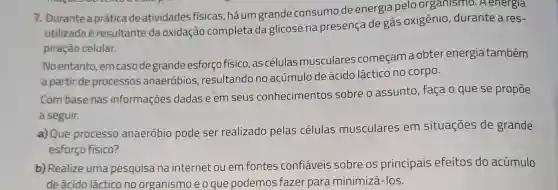 7. Durante a práticade atividades físicas háum grande consumo de energia pelo organismo . A energia
utilizada é resultante da oxidação completa da glicose na presença de gás oxigênio durante a res-
piração celular.
No entanto emcasodegrande esforço físico, as células musculares começamaobter energia também
a partir de processos anaeróbios resultando no acúmulo de ácido láctico no corpo.
Com base nas informações dadas e em seus conhecimentos sobre o assunto , faça o que se propōe
a seguir.
a) Que processo anaeróbio pode ser realizado pelas células musculares em situações de grande
esforço físico?
b) Realize uma pesquisa na internet ou em fontes confiáveis sobre os principais efeitos do acúmulo
de ácido láctico no organismo e o que podemos fazer para minimizá-los.