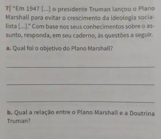 7| "Em 1947 [...] 0 presidente Truman lançou o Plano
Marshall para evitar o crescimento da ideologia socia-
lista [...]." Com base nos seus conhecimentos sobre oas-
sunto, responda, em seu caderno, às questões a seguir.
a. Qual foi o objetivo do Plano Marshall?
b. Qual a relação entre o Plano Marshall e a Doutrina
Truman?