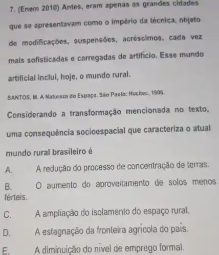 7. (Enem 2010)Antes, eram apenas as grandes cidades
que se apresentavam como o império da técnica , objeto
de modificações , suspensões , acréscimos , cada vez
mais sofisticadas e carregadas de artificio. Esse mundo
artificial inclui , hoje, o mundo rural.
SANTOS, M. A Natureza do Espaço São Paulo: Hucitec ,1996.
Considerando a transformação mencionada no texto,
uma consequência socioespacial que caracteriza o atual
mundo rural brasileiro é
A. A redução do processo de concentração de terras.
B.	aumento do aproveitamer to de solos menos
férteis.
C. A ampliação do isolamento do espaço rural.
D. A estagnação da fronteira agricola do pais.
E. A diminuição do nivel de emprego formal.