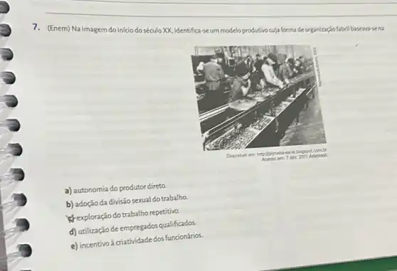 7. (Enem) Na imagem do início do século XX, identifica-se um modelo produtivo cuja forma de organizaço fábril basean-se na
a) autonomia do produtor direto.
b) adoção da divisão sexual do trabalho.
c) exploração do trabalho repetitivo.
d) utilização de empregados qualificados.
e) incentivo à criatividade dos funcionários.