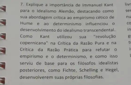 7. Explique a importância de Immanuel Kant
para o Idealismo Alemão destacando como
sua abordagem crítica ao empirismo cético de
Hume e ao determinismo influenciou o
desenvolvimento do idealismo transcendental.
Como Kant utilizou sua "revolução
copernicana" na Crítica da Razão Pura e na
Crítica da Razão Prática para refutar 0
empirismo e o determinismo,e como isso
serviu de base para os filósofos idealistas
posteriores ,como Fichte , Schelling e Hegel,
desenvolve rem suas próprias filosofias.