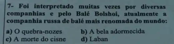 7- Foi interpretado muitas vezes por diversas
companhias e pelo Balé Bolshoi atualmente a
companhia russa de balé mais renomada do mundo:
a) 0 quebra-nozes
b) A bela adormecida
c) A morte do cisne
d) Laban