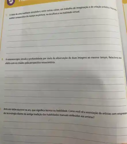 7. A idela de uma realidade simulada é, entre outras coisas, um trabalho de imaginação e de criação artística. Faça um
analise comparativa do espapo na pintura, na escultura e na realidade
__
8. A estereoscopia simula a profundidade por meio da observação de duas imagens ao mesmo tempo Relacione esse
efeito com os criados pela perspectiva renascentista.
__
Arte em latim escreve-se ars, que significa técnica ou habilidade. Como você về a associação de artistas com empresas
de tecnologia diante da antiga tradição das habilidades manuais atribuidas aos artistas?
__