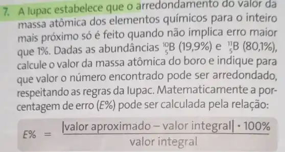 7. A lupac estabelece que o arredondament o do valor da
massa atômica dos elementos químicos para o inteiro
mais próximo só é feito quando não implica erro maior
que 1%  . Dadas as abundâncias (}_(5)^10B(19,9% ) e ()_{5)^11B(80,1% )
calcule o valor da massa atômica do boro e indique para
que valor o número encontrado pode ser arredondado.
respeitando as regras da lupac Matematicamente a por-
centagem de erro ( E%  ) pode ser calculada pela relação:
E% =(vert valor aproximado - valor integralvert cdot 100% )/(valor integral)