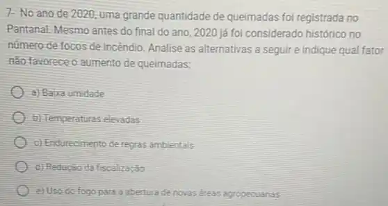 7- No ano de 2020, uma grande quantidade de queimadas foi registrada no
Pantanal.Mesmo antes do final do ano, 2020 já foi considerado histôrico no
número de focos de incendio. Analise as alternativas a seguire indique qual fator
não favorece o aumento de queimadas:
a) Baixa umidade
b) Temperaturas elevadas
c) Endurecimento de regras ambientais
d) Redução da fscalização
e) Uso do fogo para a abertura de novas dreas agropecuarias