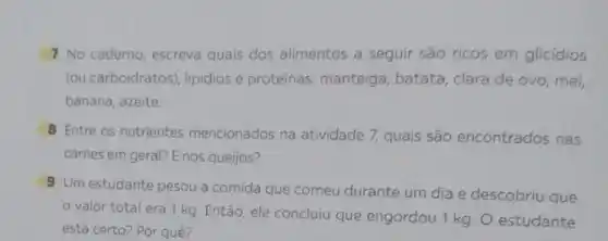 7 No caderno, escreva quais dos alimentos a seguir são ricos em glicidios
(ou carboidratos), lipidios e proteinas: manteiga, batata clara de ovo, mel,
banana, azeite.
8 Entre os nutrientes mencionados na atividade 7 quais são encontrados nas
carnes em geral? E nos queijos?
9 Um estudante pesou a comida que comeu durante um dia e descobriu que
valor total era 1 kg. Então, ele concluiu que engordou 1 kg. O estudante
está certo? Por quê?