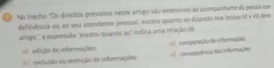 (7) No trecho "Os direitos previstos neste artigo são extensivos ao acompanhante da pessoa com
deficiência ou ao seu atendente pessoal exceto quanto ao disposto nos incisos VI e VII deste
artigo.", a expressão "exceto quanto ad indica uma relação de
a) adiçǎo de informaçōes.
c) comparação de informações
b) exclusão ou restrição de informaçōes
d) consequência das informaçōes.