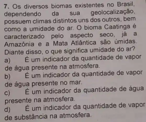 7. Os diversos biomas existentes no Brasil,
dependen do da sua geolocalização,
possuem climas distintos uns dos outros, bem
como a umidade do ar. 0 bioma Caatinga é
caracterize do pelo aspecto seco, já a
Amazônia e a Mata Atlântica são úmidas.
Diante disso, o que significa umidade do ar?
a) É um indicador da quantidade de vapor
de água presente na atmosfera.
b) É um indicador da quantidade de vapor
de água presente no mar.
C)
É um indicador da quantidade de água
presente na atmosfera.
d)
E um indicador da quantidade de vapor
de substância na atmosfera.