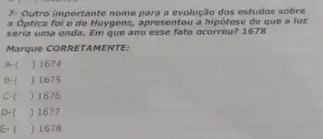 7- Outro importante nome para a evolução dos estudos sobre
a Optica foi o de Huygens , apresentou a hipótese de que a luz
seria uma onda. Em que ano esse fato ocorreu?1678
Marque CORRETAMENTE:
A-( ) 1674
B-( ) 1675
c- () 1676
D-C () 1677
E-C () 1678