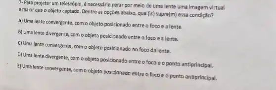 7- Para projetar um telescópio, é necessário gerar por meio de uma lente uma imagem virtual
e maior que o objeto captado. Dentre as opções abaixo, qual(is)supre(m) essa condição?
A) Uma lente convergente , com.o objeto posicionado entre o foco e a lente
B) Uma lente divergente com o objeto posicionado entre o foco ea lente.
C) Uma lente convergente , com o objeto posicionado no foco da lente.
D) Uma lente divergente com o'objeto posicionado entre o focoeo ponto antiprincipal.
E) Uma lente convergente com o objeto posicionado entre o foco e o ponto antiprincipal.