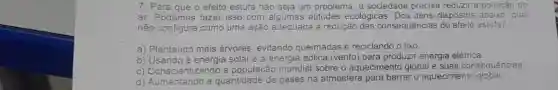 7. Para que o efeito estufa não seja um problema, a sociedade precisa reduzir a poluição do
ar. Podemos fazer isso com algumas atitudes ecológicas. Dos itens dispostos abaixo, qual
não configura como uma ação adequada à redução das consequências do efeito estufa?
a) Plantando mais árvores evitando queimadas e reciclando o lixo.
b) Usando a energia solar e a energia eólica (vento) para produzir energia elétrica.
c) Conscientizando a população mundial sobre o aquecimento global e suas consequencias.
d) Comentando a quantidade de gases na atmosfera para barrar o aquecimento global.