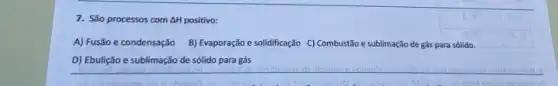 7. São processos com com AH positivo: Delta H
A) Fusão e condensação B) Evaporação e solidificação C) Combustão e sublimação de gás para sólido.
D) Ebulição e sublimação de sólido para gás