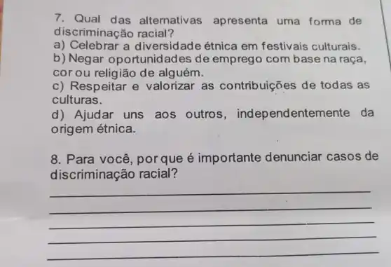 7. Qual das alternativas apresenta uma forma de
discriminacão racial?
a) Celebrar a diversidade étnica em festivais culturais.
b) Negar oportunidades de emprego com base na raça,
cor ou religião de alguém.
c) Respeitar e valorizar as contribuiçães de todas as
culturas.
d) Ajudar uns aos outros endentemer te da
origem étnica.
8. Para você , por que é importante denunciar casos de
discriminação racial?
__