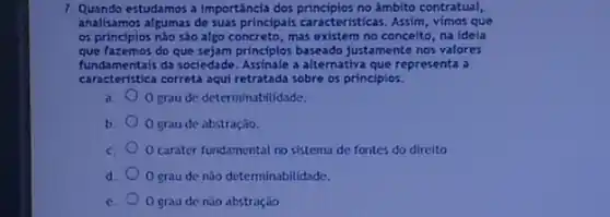 7. Quando estudamos a importáncla dos principlos no âmbito contratual,
analisamos algumas de suas principais caracteristicas. Assim , vimos que
os principios não são algo concreto, mas existem no conceito, na ideía
que fazemos do que sejam principles baseado justamente nos valores
fundamentais da sociedade. Assinale a alternativa que representa a
caracteristica correta aqui retratada sobre os principlos.
a. O grau de determinabilidade.
b. O grau de abstração.
c. O carater fundamental no sistema de fontes do direito
d. O grau de nào determinabilidade.
c. O grau de nào abstração