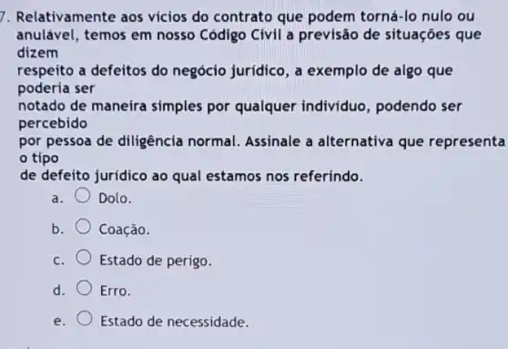 7. Relativamente aos vicios do contrato que podem torná-lo nulo ou
anulável, temos em nosso Código Civil a previsão de situações que
dizem
respeito a defeitos do negócio jurídico, a exemplo de algo que
poderia ser
notado de maneira simples por qualquer individuo, podendo ser
percebido
por pessoa de diligência normal. Assinale a alternativa que representa
tipo
de defeito juridico ao qual estamos nos referindo.
a. Dolo.
b. Coação.
C. Estado de perigo.
d. Erro.
e. Estado de necessidade.