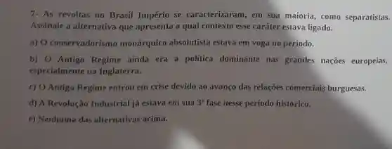 7. As revoltas no Brasil Império se caracterizaram, em sua maioria, como separatistas.
Assinale a alternativa que apresenta a qual contexto esse caráter estava ligado.
a) O conservadorismo monárquico absolutista estava
b) O Antigo Regime ainda era a politica dominante nas grandes nações europeias,
especialmente na Inglaterra.
c) O Antigo Regime entrou em crise devido ao avanço das relações comerciais burguesas.
d) A Revolução Industrial já estava em sua 3^a fase nesse período histórico.
e) Nenhuma das alternativas acima.