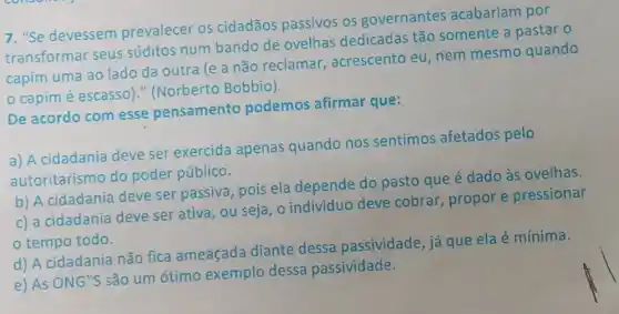 7. "Se devessem prevalecer os cidadãos passivos os governantes acabariam por
transformar seus súditos num bando de ovelhas dedicadas tão somente a pastar o
capim uma ao lado da outra (e a não reclamar , acrescento eu, nem mesmo quando
capim é escasso)" (Norberto Bobbio).
De acordo com esse pensamento podemos afirmar que:
a) A cidadania deve ser exercida apenas quando nos sentimos afetados pelo
autoritarismo do poder público.
b) A cidadania deve ser passiva, pois ela depende do pasto que é dado às ovelhas.
c) a cidadania deve ser ativa, ou seja o individuo deve cobrar, propore pressionar
tempo todo.
d) A cidadania não fica ameaçada diante dessa passividade, já que ela é mínima
e) As ONG"S são um ótimo exemplo dessa passividade.