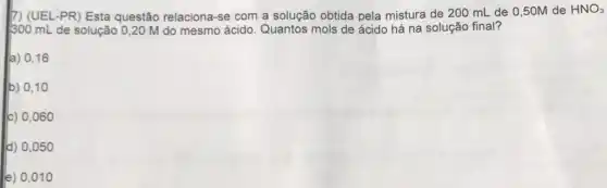 7) (UEL-PR) Esta questão relaciona-sé com a solução obtida pela mistura de 200 mL de 0,50M de
HNO_(3)
300 mL de solução 0,20 M do mesmo ácido. Quantos mols de ácido há na solução final?
a) 0,16
b) 0,10
c) 0,060
d) 0,05 o
le) 0,01 o