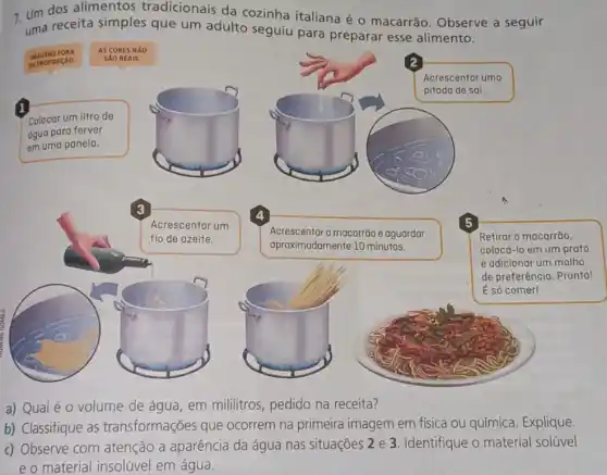 7. Um dos alimentos tradicionais da cozinha italiana é o macarrão. Observe a seguir
uma receita simples que um adulto seguiu para preparar esse alimento.
1
Colocar um litro de
agua para ferver
em uma panela.
Acrescentar o macarrão e aguardar
aproximadamente 10 minutos.
Retirar o macarrão,
colocá-lo em um prato
e adicionar um molho
de preferência. Pronto!
É só comer!
a) Qualé 0 volume de água, em mililitros, pedido na receita?
b) Classifique as transformações que ocorrem na primeira imagem em física ou química, Explique.
c) Observe com atenção a aparência da água nas situações 2 e 3. Identifique o material solúvel
e o material insolúvel em água.