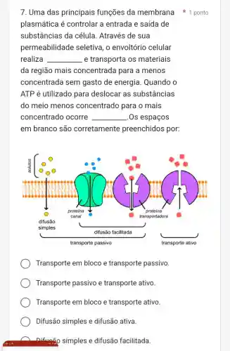 7. Uma das principais funções da membrana 1 ponto
plasmática é controlar a entrada e saída de
substâncias da célula. Através de sua
permeabilidade seletiva, o envoltório celular
realiza __ e transporta os materiais
da região mais concentrada para a menos
concentrada sem gasto de energia Quando o
ATP é utilizado para deslocar as substâncias
do meio menos concentrado para o mais
concentrado ocorre __ .Os espaços
em branco são corretamente preenchidos por:
Transporte em bloco e transporte passivo.
Transporte passivo e transporte ativo.
Transporte em bloco e transporte ativo.
Difusão simples e difusão ativa.
nifuaão simples e difusão facilitada.