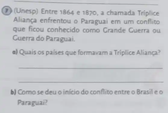 (7) (Unesp) Entre 1864 e 1870, a chamada Triplice
Aliança enfrentou o Paraguai em um conflito
que ficou conhecido como Crande Cuerra ou
Cuerra do Paraguai.
a) Quais os países que formavam a Tríplice Aliança?
__
b) Como se deu o início do conflito entre o Brasileo
Paraguai?