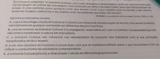 7) (Unicentro adaptado)"A Indústria Cultural com suas vantagens e desvantagens, pode ser caracterizada pela
transformação da cultura em mercadoria, com produçǎo em série e de bako custo, para que todos possam ter
acesso. É uma indústria como qualquer outra que deseja o lucro e que trabaiha para conquistar o seu cliente,
vendendo imagens , seduzindo o seu público a ter necessidades que antes nào tinham."
Assinale a alternativa correta:
(PARANAL Lino didatico de Sociologia Curitiba, 2006, 0.156)
A. oquea Sociologia chama de Indústria Culturalé um sistema de transformação da arte em mercadoria presente
naturalmente em qualquer sociedade em diferentes tempos históricos.
B. uma ferramenta da Indústria Culturalé a propaganda, responsável por criar no individuo necessidades que ele
não tinha e transformar a cultura em mercadoria.
C. a Indústria Cultural não influencia nas necessidades de consumo dos individuos com a sua produção
massificada e de fácil acesso.
D. é um dos objetivos da Indústria Cultural fazer com que os indivíduos reflitam sobre o que necessitam a fim de
criticar o consumismo da sociedade contemporânea.
E. a Indústria Cultural prioriza a diversidade cultural de diferentes grupos sociais.