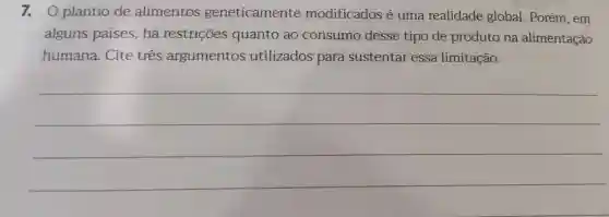 7.0 plantio de alimentos geneticamente modificados é uma realidade global . Porém , em
alguns paises , há restrições quanto ao consumo desse tipo de produto na alimentação
humana . Cite três argumentos utilizados para sustentar essa limitação.
__