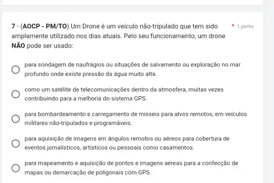 7-(AOCP-PM/TO) Um Drone é um veículo não-tripulado que tem sido 1 ponto
amplamente utilizado nos dias atuais. Pelo seu funcionamento, um drone
NĂO pode ser usado:
para sondagem de naufrágios ou situações de salvamento ou exploração no mar
profundo onde existe pressão da água muito alta.
como um satélite de telecomunicações dentro da atmosfera, muitas vezes
contribuindo para a melhoria do sistema GPS.
para bombardeamento e carregamento de misseis para alvos remotos, em veículos
militares não-tripulados e programáveis.
para aquisição de imagens em ângulos remotos ou aéreos para cobertura de
eventos jornalisticos, artisticos ou pessoais como casamentos.
para mapeamento e aquisição de pontos e imagens aéreas para a confecção de
mapas ou demarcação de poligonais com GPS.