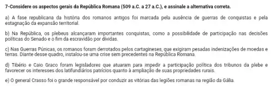 7-Considere os aspectos gerais da República Romana (509 a.C. a 27 a C.), e assinale a alternativa correta.
a) A fase republicana da história dos romanos antigos foi marcada pela ausência de guerras de conquistas e pela
estagnação da expansão territorial.
b) Na República, os plebeus alcançaram importantes conquistas, como a possibilidade de participação nas decisões
politicas do Senado e o fim da escravidão por dividas.
c) Nas Guerras Púnicas , os romanos foram derrotados pelos cartagineses, gue exigiram pesadas indenizações de moedas e
terras. Diante desse quadro , instalou-se uma crise sem precedentes na República Romana.
d) Tibério e Caio Graco foram legisladores que atuaram para impedir a participação politica dos tribunos da plebe e
favorecer os interesses dos latifundiários patricios quanto à ampliação de suas propriedades rurais.
e) 0 general Crasso foi o grande responsável por conduzir as vitórias das legiōes romanas na região da Gália.