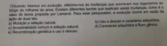 7)Quando falamos em evolução , referimo-nos às mudanças que ocorreram nos organismos ao
longo de milhares de anos. Existem diferentes teorias que explicam essas mudanças como é o
caso da teoria proposta por Lamarck. Para esse pesquisador, a evolução ocorre em razão da
ação de duas leis:
a) Mutação e seleção natural.
b) Uso e desuso e caracteres adquiridos.
C Ancestralidade comum e seleção natural.
d) Caracteres adquiridos e fluxo gênico.
e)Recombinação genética e uso e desuso.