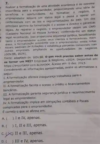 7.
Realizar a formalização de uma atividade econômica é de extrema
importância para - empreendedor,proporcionando uma série de
beneficios e oportunidades Ao formalizar - negócio, 0
empreendedor adquire um status legal e passa a operar em
conformidade com as leis e regulamentações do país. Um dos
principais ganhos da formalização é o acesso a direitos e garantias
legais. Ao registrar o negócio, 0 empreendedor obtém um CNPJ
(Cadastro Nacional de Pessoa Jurídica)conferindo-lhe um status
legal reconhecido Isso proporciona segurança jurídica beneficiando
tanto o empreendedor quanto seus clientes e fornecedores . Além
disso,a possibilita que o empreendedor emita notas
fiscais, participe de licitações e estabeleça parcerias comerciais com
outras empresas ampliando as oportunidades de negócios
(GOV.BR, 2024).
Fonte: adaptado de: GOV.BR. 0 que você precisa saber antes de
se tornar um MEI? Empresas & Negócios . c2024 . Disponível em:
https ://encurtador.com br/hHIKM. Acesso em: 6 dez . 2023.
Considerando as informações apresentadas , avalie as afirmativas a
seguir:
I. A formalização oferece insegurança trabalhista para o
empreendedor.
II. A formalização facilita o acesso a crédito e financiamentos
bancários.
III. A formalização garante segurança jurídica e reconhecimento
legal ao empreendedor.
IV.A formalização implica em obrigações contábeis e fiscais
complicadas para o empreendedor.
É correto o que se afirma em:
A. () I e IV,apenas.
B. () I, II e III , apenas.
C. (x) II e III , apenas.
D. () III e IV,apenas.