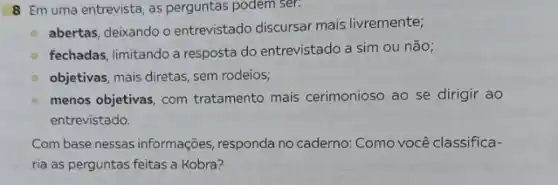 8 Em uma entrevista, as perguntas podem ser:
abertas, deixando o entrevistado discursar mais livremente;
fechadas, limitando a resposta do entrevistado a sim ou não;
objetivas, mais diretas, sem rodeios;
menos objetivas, com tratamento mais cerimonioso ao se dirigir ao
entrevistado.
Combase nessas informações responda no caderno:Como você classifica-
ria as perguntas feitas a Kobra?