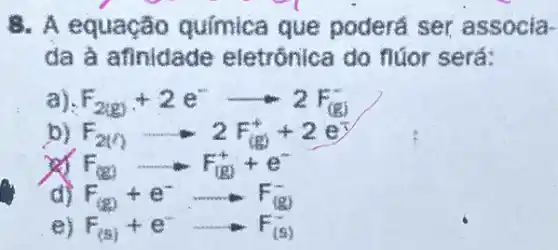 8. A equação química que poderá ser associa-
da à afinidade eletrónica do flúor será:
a) F_(2(g))+2e^-arrow 2F_((g))
b) F_(2(x))arrow 2F_((x))+2e^x
F_((g))+e^- -F_((g))
F_((g))arrow F_((g))+e^-
e) F_((s))+e^-arrow F_((s))