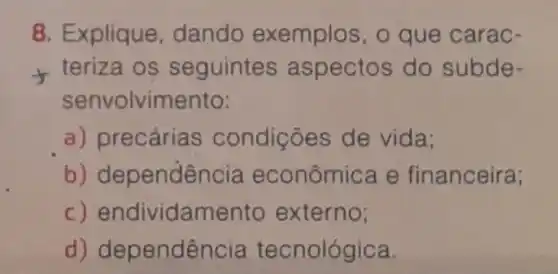 8. Explique dando exemplos, o que carac-
teriza os seguintes aspectos do subde-
senvolvimento:
a) precária condições de vida:
b) dependência econômica e financeira;
c)endividamento externo;
d) dependência tecnológica.