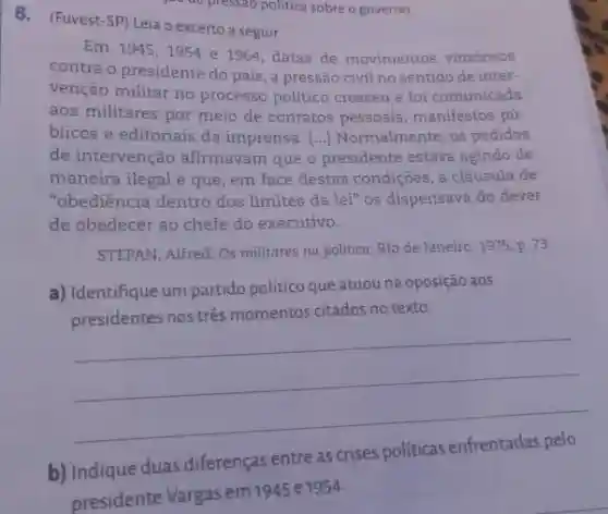 8. (Fuvest-SP) Leia o excerto a seguir.
Em 1945,1954 e 1964, datas de movimentos vitoriosos
contra o presidente do país, a pressão civil no sentido de inter-
venção militar no processo político cresceu e foi comunicada
aos militares por meio de contatos pessoais , manifestos pú-
blicos e editoriais da imprensa. [...] Normalmente os pedidos
de intervenção afirmavam que o presidente estava agindo de
maneira ilegal e que em face destas condições , a cláusula de
"obediência dentro dos limites da lei" os dispensava do dever
de obedecer ao chefe do executivo.
STEPAN, Alfred. Os militares na politica.Rio de Janeiro: 1975, p.73
a) Identifique um partido politico que atuou na oposição aos
presidentes nos tres momentos citados no texto.
b) Indique duas diferenças entre as crises politicas
__
presidente Vargas em1945 e1954.