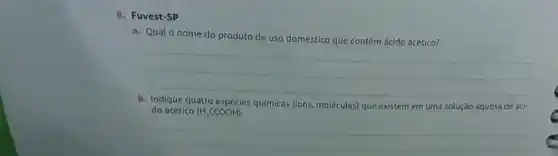 8. Fuvest-SP
a. Qual o nome do produto de uso doméstico que contém ácido acético?
__
b. Indique quatro espécies quimicas (lons, moléculas) que existem em uma solução aquosa de áci-
do acético (H,CCOOH)
__