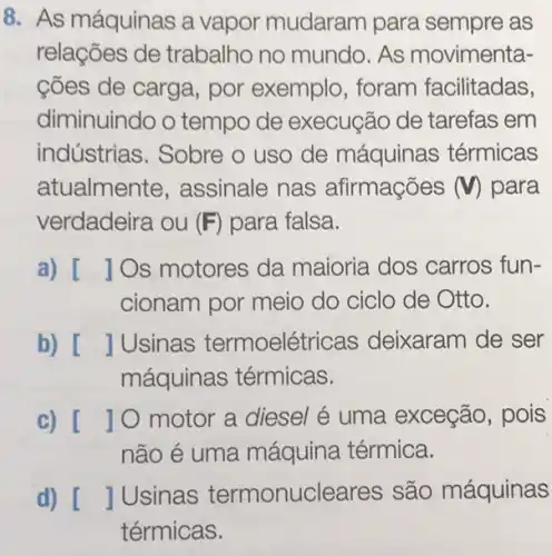 8. As máquinas a vapor mudaram para sempre as
relações de trabalho no mundo As movimenta-
cões de carga, por exemplo, foram facilitadas,
diminuindo o tempo de execução de tarefas em
indústrias. Sobre o uso de máquinas térmicas
atualmente , assinale nas afirmações (V) para
verdadeira ou (F) para falsa.
a) [ Os motores da maioria dos carros fun-
cionam por meio do ciclo de Otto.
b) [ JUsinas termoelétricas deixaram de ser
máquinas térmicas.
c) []0 motor a diesel é uma exceção, pois
não é uma máquina térmica.
d) []Usinas termonucleares são máquinas