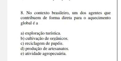 8. No contexto brasileiro , um dos agentes que
contribuem de forma direta para o aquecimento
global é a
a) exploração turística.
b) cultivação de orgânicos.
c) reciclagem de papéis.
d) produção de artesanatos
e) atividade agropecuária