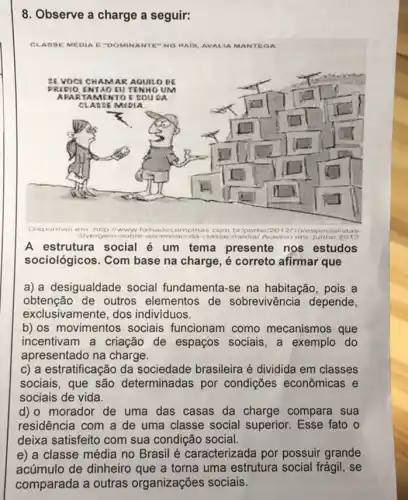 8. Observe a charge a seguir:
CLABSE MEDIA E "DOMINANTE"NOP PAIB, AVALIA MANTEGA
A estrutura social é um tema presente nos estudos
sociológicos. Com base na charge, é correto afirmar que
a) a desigualdade social fundamenta-se na habitação, pois a
obtenção de outros elementos de sobrevivência depende,
exclusivamente, dos individuos.
b) os movimentos sociais funcionam como mecanismos que
incentivam a criação de espaços sociais, a exemplo do
apresentado na charge.
c) a estratificação da sociedade brasileira é dividida em classes
sociais, que são determinadas por condições econômicas e
sociais de vida.
d) o morador de uma das casas da charge compara sua
residência com a de uma classe social superior. Esse fato o
deixa satisfeito com sua condição social.
e) a classe média no Brasil é caracterizada por possuir grande
acúmulo de dinheiro que a torna uma estrutura social frágil, se
comparada a outras organizações sociais.