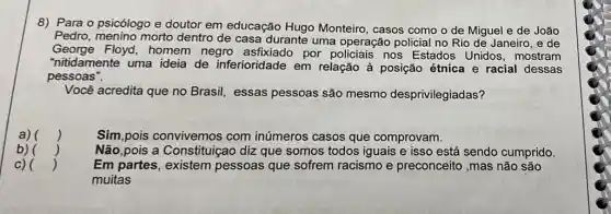 8) Para o psicólogo e doutor em educação Hugo Monteiro, casos como o de Miguel e de João
Pedro, menino morto dentro de casa durante uma operação policial no Rio de Janeiro, e de
George Floyd, homem negro asfixiado por policiais nos Estados Unidos , mostram
"nitidamente uma ideia de inferioridade em relação à posição étnica e racial dessas
pessoas".
Você acredita que no Brasil, essas pessoas são mesmo desprivilegiadas?
a) () Sim,pois convivemos com inúmeros casos que comprovam.
b) () Não,pois a Constituiçao diz que somos todos iguais e isso está sendo cumprido.
c) ()	Em partes, existem pessoas que sofrem racismo e preconceito ,mas não são
muitas