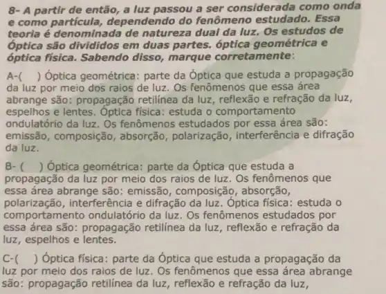 8- A partir de então a luz passou a ser considerada como onda
e como dependendo do fenômeno estudado . Essa
teoria é denominada de natureza dual da luz. Os estudos de
óptica são divididos em duas partes óptica geométrica e
óptica física Sabendo disso marque corretamente:
A- () Óptica geométrica:parte da Óptica que estuda a propagação
da luz por meio dos raios de luz . Os fenômenos que essa área
abrange são:propagação retilinea da luz, reflexão e refração da luz,
espelhos e lentes física: estuda o comportamento
ondulatório da luz. Os fenômenos estudados por essa área são:
emissão, composição , absorção, polarização interferência e difração
da luz.
B- () Óptica geométrica:parte da Óptica que estuda a
propagação da luz por meio dos raios de luz. Os fenômenos que
essa área abrange são : emissão, composição , absorção,
polarização interferência e difração Óptica fisica: estuda o
comportamento ondulatório da luz. Os fenômenos estudados por
essa área são:propagação retilínea da luz, reflexão e refração da
luz, espelhos e lentes.
C- () Optica física:parte da Óptica que estuda a propagação da
luz por meio dos raios de luz. Os fenômenos que essa área abrange
são: propagação retilinea da luz , reflexão e refração da luz,