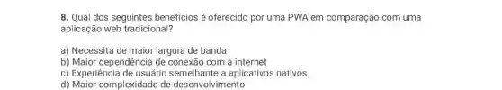 8. Qual dos seguintes beneficios é oferecido por uma PWA em comparação com uma
aplicação web tradicional?
a) Necessita de maior largura de banda
b) Maior dependência de conexão com a internet
c) Experiência de usuário semelhante a aplicativos nativos
d) Maior complexidade de desenvolvimento