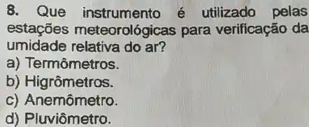 8. Que instrumento é utilizado pelas
estações meteorológicas para verificação da
umidade relativa do ar?
a) Termômetros.
b) Higrômetros.
c) Anemômetro.
d) Pluviômetro.